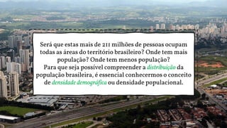 Será que estas mais de 211 milhões de pessoas ocupam
todas as áreas do território brasileiro? Onde tem mais
população? Onde tem menos população?
Para que seja possível compreender a distribuição da
população brasileira, é essencial conhecermos o conceito
de densidade demográfica ou densidade populacional.
 