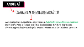ANOTE AÍ
Comocalcularadensidadedemográfica?
A densidade demográfica é expressa em habitantes por quilômetro quadrado
(hab/km²). Para alcançar a média, é necessário dividir a população
absoluta (população total) pela extensão territorial do local em questão.
 