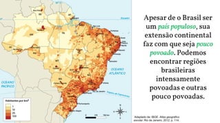 Adaptado de: IBGE. Atlas geográfico
escolar. Rio de Janeiro, 2012. p. 114.
Apesar de o Brasil ser
um país populoso, sua
extensão continental
faz com que seja pouco
povoado. Podemos
encontrar regiões
brasileiras
intensamente
povoadas e outras
pouco povoadas.
 