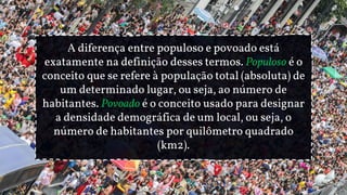 A diferença entre populoso e povoado está
exatamente na definição desses termos. Populoso é o
conceito que se refere à população total (absoluta) de
um determinado lugar, ou seja, ao número de
habitantes. Povoado é o conceito usado para designar
a densidade demográfica de um local, ou seja, o
número de habitantes por quilômetro quadrado
(km2).
 