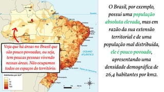 O Brasil, por exemplo,
possui uma população
absoluta elevada, mas em
razão da sua extensão
territorial e de uma
população mal distribuída,
ele é pouco povoado,
apresentando uma
densidade demográfica de
26,4 habitantes por km2.
Veja que há áreas no Brasil que
são pouco povoadas, ou seja,
tem poucas pessoas vivendo
nessas áreas. Não ocupamos
todos os espaços do território.
 