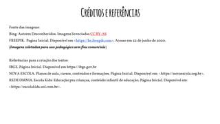 Créditosereferências
Fonte das imagens:
Bing. Autores Desconhecidos. Imagens licenciadas CC BY-AS
FREEPIK. Pagina Inicial. Disponível em <https://br.freepik.com>. Acesso em 22 de junho de 2020.
(Imagens coletadas para uso pedagógico sem fins comerciais)
Referências para a criação dos textos:
IBGE. Página Inicial. Disponível em https://ibge.gov.br
NOVA ESCOLA. Planos de aula, cursos, conteúdos e formações. Página Inicial. Disponível em: <https://novaescola.org.br>.
REDE OMNIA. Escola Kids: Educação pra crianças, conteúdo infantil de educação. Página Inicial. Disponível em:
<https://escolakids.uol.com.br>.
 