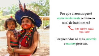 Por que dizemos que é
aproximadamente o número
total de habitantes?
Porque todos os dias, morrem
e nascem pessoas.
este número nunca
será exato!
 