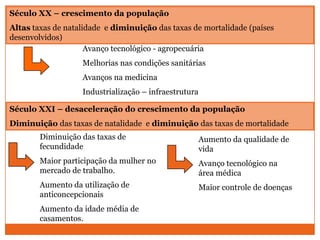 Século XX – crescimento da população
Altas taxas de natalidade e diminuição das taxas de mortalidade (países
desenvolvidos)
                     Avanço tecnológico - agropecuária
                   Melhorias nas condições sanitárias
                   Avanços na medicina
                   Industrialização – infraestrutura

Século XXI – desaceleração do crescimento da população
Diminuição das taxas de natalidade e diminuição das taxas de mortalidade
        Diminuição das taxas de                        Aumento da qualidade de
        fecundidade                                    vida
        Maior participação da mulher no                Avanço tecnológico na
        mercado de trabalho.                           área médica
        Aumento da utilização de                       Maior controle de doenças
        anticoncepcionais
        Aumento da idade média de
        casamentos.
 