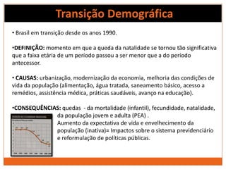 Transição Demográfica
• Brasil em transição desde os anos 1990.

•DEFINIÇÃO: momento em que a queda da natalidade se tornou tão significativa
que a faixa etária de um período passou a ser menor que a do período
antecessor.

• CAUSAS: urbanização, modernização da economia, melhoria das condições de
vida da população (alimentação, água tratada, saneamento básico, acesso a
remédios, assistência médica, práticas saudáveis, avanço na educação).

•CONSEQUÊNCIAS: quedas - da mortalidade (infantil), fecundidade, natalidade,
             da população jovem e adulta (PEA) .
             Aumento da expectativa de vida e envelhecimento da
             população (inativa)= Impactos sobre o sistema previdenciário
             e reformulação de políticas públicas.
 