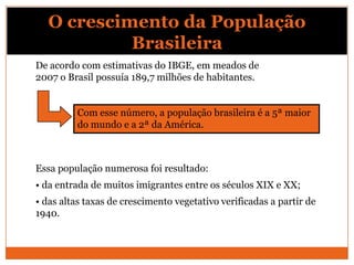 O crescimento da População
            Brasileira
De acordo com estimativas do IBGE, em meados de
2007 o Brasil possuía 189,7 milhões de habitantes.


          Com esse número, a população brasileira é a 5ª maior
          do mundo e a 2ª da América.



Essa população numerosa foi resultado:
• da entrada de muitos imigrantes entre os séculos XIX e XX;
• das altas taxas de crescimento vegetativo verificadas a partir de
1940.
 