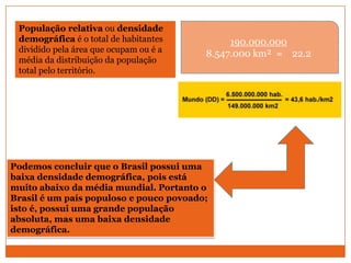 População relativa ou densidade
 demográfica é o total de habitantes          190.000.000
 dividido pela área que ocupam ou é a    8.547.000 km² = 22.2
 média da distribuição da população
 total pelo território.




Podemos concluir que o Brasil possui uma
baixa densidade demográfica, pois está
muito abaixo da média mundial. Portanto o
Brasil é um país populoso e pouco povoado;
isto é, possui uma grande população
absoluta, mas uma baixa densidade
demográfica.
 