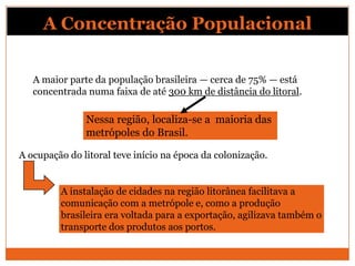 A Concentração Populacional


   A maior parte da população brasileira — cerca de 75% — está
   concentrada numa faixa de até 300 km de distância do litoral.

               Nessa região, localiza-se a maioria das
               metrópoles do Brasil.

A ocupação do litoral teve início na época da colonização.


         A instalação de cidades na região litorânea facilitava a
         comunicação com a metrópole e, como a produção
         brasileira era voltada para a exportação, agilizava também o
         transporte dos produtos aos portos.
 