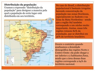 Distribuição da população                 No caso do Brasil, a distribuição
Usamos a expressão "distribuição da       populacional é bastante irregular,
população" para designar a maneira pela   havendo concentração da
qual a população de certo lugar está      população nas zonas litorâneas,
distribuída em seu território.            especialmente no Sudeste e na
                                          Zona da Mata Nordestina - sendo
                                          que a região Sul também
                                          corresponde a um núcleo muito
                                          importante. Juntas, essas três
                                          regiões reúnem 82% da
                                          população, que se distribui em
                                          36% do território brasileiro.


                                          Ocorre o contrário quando
                                          analisamos a densidade
                                          demográfica das regiões Norte e
                                          Centro-Oeste: ela pode chegar a
                                          ser inferior a 2 habitantes/km2,
                                          sendo que a área dessas duas
                                          regiões corresponde a 64% do
                                          território nacional.
 
