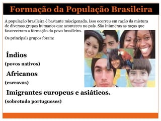 Formação da População Brasileira
A população brasileira é bastante miscigenada. Isso ocorreu em razão da mistura
de diversos grupos humanos que aconteceu no país. São inúmeras as raças que
favoreceram a formação do povo brasileiro.
Os principais grupos foram:



Índios
(povos nativos)

Africanos
(escravos)

Imigrantes europeus e asiáticos.
(sobretudo portugueses)
 