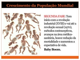Crescimento da População Mundial

                 SEGUNDA FASE: Tem
                 início com a revolução
                 industrial (XVIII) e vai até a
                 revolução sexual (1970),
                 métodos contraceptivos,
                 avanços na área médica-
                 sanitária, houve redução da
                 mortalidade e aumentou a
                 expectativa de vida.
                 Baby Boom.
 
