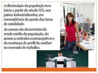 A diminuição da população teve
inicio a partir do século XX, nos
países industrializados, em
conseqüência da queda das taxas
de natalidade.
As causas são decorrentes da
renda média da população, do
acesso a métodos contraceptivos e
da mudança do perfil da mulher
no mercado de trabalho.
 