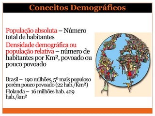 Conceitos Demográficos

População absoluta – Número
total de habitantes
Densidade demográfica ou
população relativa – número de
habitantes por Km², povoado ou
pouco povoado

Brasil – 190 milhões, 5º mais populoso
porém pouco povoado (22 hab./Km²)
Holanda – 16 milhões hab. 429
hab./km²
 