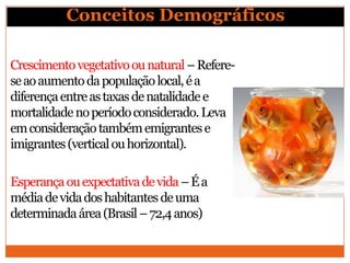 Conceitos Demográficos

Crescimento vegetativo ou natural – Refere-
se ao aumento da população local, é a
diferença entre as taxas de natalidade e
mortalidade no período considerado. Leva
em consideração também emigrantes e
imigrantes (vertical ou horizontal).

Esperança ou expectativa de vida – É a
média de vida dos habitantes de uma
determinada área (Brasil – 72,4 anos)
 