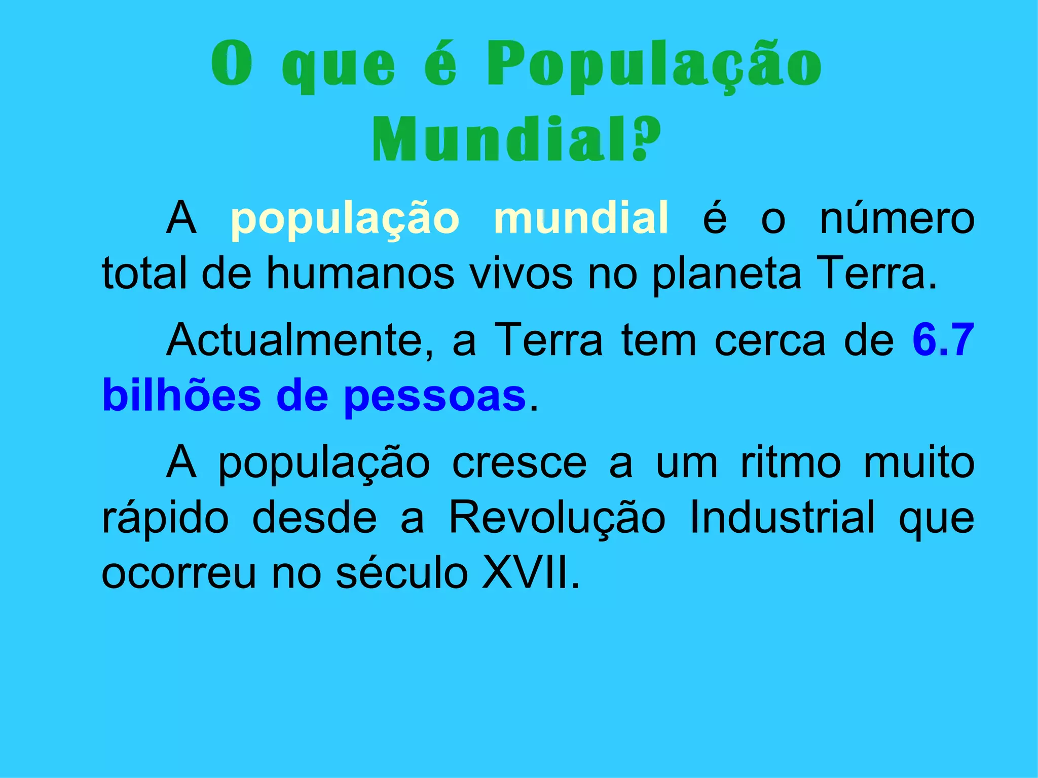 O que é População Mundial? A  população mundial  é o número total de humanos vivos no planeta Terra. Actualmente, a Terra tem cerca de  6.7 bilhões de pessoas .  A população cresce a um ritmo muito rápido desde a Revolução Industrial que ocorreu no século XVII. 