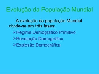 Evolução da População Mundial A evolução da população Mundial divide-se em três fases: Regime Demográfico Primitivo Revolução Demográfico Explosão Demográfica 