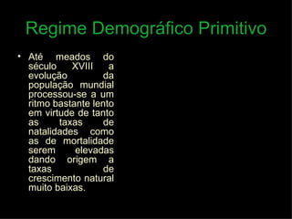 Regime Demográfico Primitivo Até meados do século XVIII a evolução da população mundial processou-se a um ritmo bastante lento em virtude de tanto as taxas de natalidades como as de mortalidade serem elevadas dando origem a taxas de crescimento natural muito baixas.  