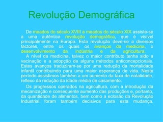 Revolução Demográfica De  meados do século XVIII a meados do século XIX  assiste-se a uma autêntica  revolução demográfica , que é visível principalmente na Europa. Esta revolução deve-se a diversos factores, entre os quais os  avanços da medicina , o  desenvolvimento da indústria e da agricultura.  A nível da medicina, talvez o maior contributo tenha sido a vacinação e a adopção de alguns métodos anticoncepcionais. Estes avanços traduziram-se por uma redução da mortalidade infantil contribuindo para uma maior esperança de vida. Neste período assistimos também a um aumento da taxa de natalidade, reflexo da redução da idade média de casamento.  Os progressos operados na agricultura, com a introdução da mecanização e consequente aumento das produções e, portanto, da quantidade de alimentos, bem como a eclosão da Revolução Industrial foram também decisivos para esta mudança. 