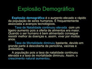 Explosão Demográfica Explosão demográfica   é o aumento elevado e rápido da população de seres humanos. É frequentemente associada a avanços tecnológicos. A  Taxa de Natalidade continuou elevada ,  com um ligeiro aumento pois a oferta de alimentos era maior. Quando o ser humano é bem alimentado consegue resistir melhor ás doenças e, assim, viver por muitos anos. A  Taxa de Mortalidade diminuiu   bastante, devido em grande parte à descoberta da penicilina, vacinas e antibióticos. A população pois a taxa de natalidade continuou elevada e a taxa de mortalidade diminuiu. Assim, o   crescimento natural aumentou . 