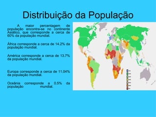 Distribuição da População A maior percentagem de população encontra-se no continente Asiático, que corresponde a cerca de 60% da população mundial.  África corresponde a cerca de 14.2% da população mundial. América corresponde a cerca de 13.7% da população mundial. Europa corresponde a cerca de 11.04% da população mundial. Oceânia corresponde a 0.5% da população mundial.  