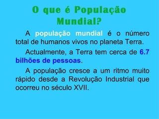 O que é População Mundial? A  população mundial  é o número total de humanos vivos no planeta Terra. Actualmente, a Terra tem cerca de  6.7 bilhões de pessoas .  A população cresce a um ritmo muito rápido desde a Revolução Industrial que ocorreu no século XVII. 