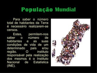 População  Mundial Para saber o número total de habitantes da Terra é necessário realizarem-se censos. Estes, permitem-nos saber o número de habitantes e as suas condições de vida de um determinado país e/ou região. O instituto responsável pela realização dos mesmos é o Instituto Nacional de Estatística (INE).  