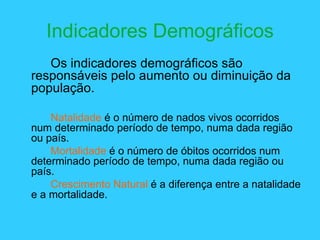 Indicadores Demográficos Os indicadores demográficos são responsáveis pelo aumento ou diminuição da população. Natalidade  é o número de nados vivos ocorridos num determinado período de tempo, numa dada região ou país. Mortalidade  é o número de óbitos ocorridos num determinado período de tempo, numa dada região ou país. Crescimento Natural  é a diferença entre a natalidade e a mortalidade. 