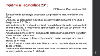 Inquérito à Fecundidade 2013
INE, Destaque, 27 de novembro de 2013
É predominante a proporção de pessoas que pensam vir a ter, no máximo, dois
filhos
Em média, as pessoas têm 1,03 filhos, pensam vir a ter no máximo 1,77 filhos, e
desejariam ter 2,31 filhos.
Independentemente da situação conjugal, do nível de escolaridade, ou da condição
perante o trabalho, é predominante a percentagem das pessoas que pensam vir a
ter, no máximo, 2 filhos.
A maioria das mulheres (51%) e uma grande percentagem dos homens (46%) tem
filhos e não tenciona ter mais.
“Ver os filhos crescerem e desenvolverem-se” é o motivo mais apontado para a
decisão de ter filhos.
“Custos financeiros associados a ter filhos” é o motivo mais referido para a decisão
de não ter filhos.
“Aumentar os rendimentos das famílias com filhos” foi a medida considerada como
o mais importante incentivo à natalidade.
10
 