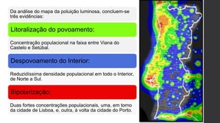 Da análise do mapa da poluição luminosa, concluem-se
três evidências:
Litoralização do povoamento:
Concentração populacional na faixa entre Viana do
Castelo e Setúbal.
Despovoamento do Interior:
Reduzidíssima densidade populacional em todo o Interior,
de Norte a Sul.
Bipolarização:
Duas fortes concentrações populacionais, uma, em torno
da cidade de Lisboa, e, outra, à volta da cidade do Porto.
 