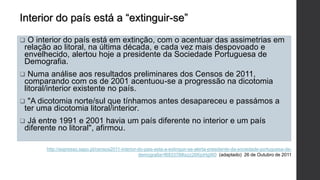  O interior do país está em extinção, com o acentuar das assimetrias em
relação ao litoral, na última década, e cada vez mais despovoado e
envelhecido, alertou hoje a presidente da Sociedade Portuguesa de
Demografia.
 Numa análise aos resultados preliminares dos Censos de 2011,
comparando com os de 2001 acentuou-se a progressão na dicotomia
litoral/interior existente no país.
 "A dicotomia norte/sul que tínhamos antes desapareceu e passámos a
ter uma dicotomia litoral/interior.
 Já entre 1991 e 2001 havia um país diferente no interior e um país
diferente no litoral", afirmou.
http://expresso.sapo.pt/censos2011-interior-do-pais-esta-a-extinguir-se-alerta-presidente-da-sociedade-portuguesa-de-
demografia=f683378#ixzz26KjoHgW0 (adaptado) 26 de Outubro de 2011
Interior do país está a “extinguir-se”
 