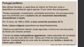 Portugal periférico
Nas últimas décadas, a vasta faixa do interior do País tem vindo a
desertificar-se acolhendo agora apenas 15 por cento dos portugueses.
Perdeu população, investimento, actividade económica. Um processo lento
que nos confronta com o dualismo de um crescimento desordenado,
desequilibrado e injusto.
Em 15 anos, de 1985 a 2000, a área construída aumentou 42 %.
Porto, Lisboa e Algarve expandiram-se desenfreadamente.
Destruiu-se património natural, zonas agrícolas, e forrou-se uma boa parte
do litoral com cimento armado.
Criaram-se áreas metropolitanas gigantescas, redes saturadas de circulação,
onde é cada vez mais difícil viver. Dotou-se o País de infra-estruturas
básicas, nomeadamente de uma rede de estradas que facilitou o êxodo do
interior para o litoral.
António José Teixeira, 12/01/2009 (adaptado)
 