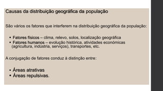 Causas da distribuição geográfica da população
São vários os fatores que interferem na distribuição geográfica da população:
 Fatores físicos – clima, relevo, solos, localização geográfica
 Fatores humanos – evolução histórica, atividades económicas
(agricultura, indústria, serviços), transportes, etc.
A conjugação de fatores conduz à distinção entre:
 Áreas atrativas
 Áreas repulsivas.
 
