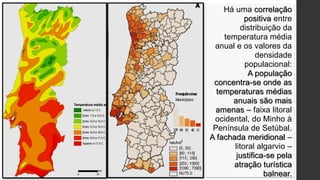 Há uma correlação
positiva entre
distribuição da
temperatura média
anual e os valores da
densidade
populacional:
A população
concentra-se onde as
temperaturas médias
anuais são mais
amenas – faixa litoral
ocidental, do Minho à
Península de Setúbal.
A fachada meridional –
litoral algarvio –
justifica-se pela
atração turística
balnear.
 