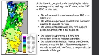 A distribuição geográfica da precipitação média
anual registada, ao longo de 30 anos, entre 1961
e 1990 mostra que:
 Os valores médios variam entre os 400 e os
3 000 mm
 Os valores superiores aos 800 mm dominam
a norte do vale do rio Tejo;
 Os valores inferiores aos 800 mm surgem
predominantemente a sul deste rio;
 Os valores superiores a 1 400 mm
coincidem com as maiores altitudes;
 Os valores mais baixos, menos de 600 mm,
encontram-se no Sul – Alentejo e Algarve –,
no vale superior do rio Douro e no planalto de
Almeida - Sabugal.
 