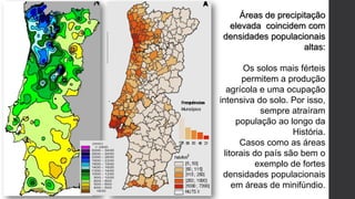 Áreas de precipitação
elevada coincidem com
densidades populacionais
altas:
Os solos mais férteis
permitem a produção
agrícola e uma ocupação
intensiva do solo. Por isso,
sempre atraíram
população ao longo da
História.
Casos como as áreas
litorais do país são bem o
exemplo de fortes
densidades populacionais
em áreas de minifúndio.
 