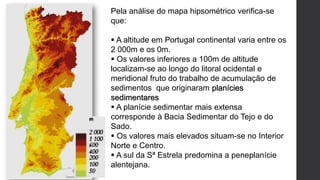 Pela análise do mapa hipsométrico verifica-se
que:
 A altitude em Portugal continental varia entre os
2 000m e os 0m.
 Os valores inferiores a 100m de altitude
localizam-se ao longo do litoral ocidental e
meridional fruto do trabalho de acumulação de
sedimentos que originaram planícies
sedimentares
 A planície sedimentar mais extensa
corresponde à Bacia Sedimentar do Tejo e do
Sado.
 Os valores mais elevados situam-se no Interior
Norte e Centro.
 A sul da Sª Estrela predomina a peneplanície
alentejana.
 