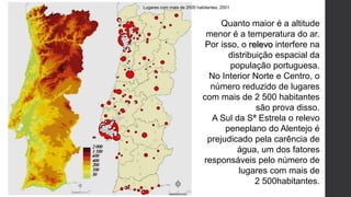 Lugares com mais de 2500 habitantes, 2001
Quanto maior é a altitude
menor é a temperatura do ar.
Por isso, o relevo interfere na
distribuição espacial da
população portuguesa.
No Interior Norte e Centro, o
número reduzido de lugares
com mais de 2 500 habitantes
são prova disso.
A Sul da Sª Estrela o relevo
peneplano do Alentejo é
prejudicado pela carência de
água, um dos fatores
responsáveis pelo número de
lugares com mais de
2 500habitantes.
 