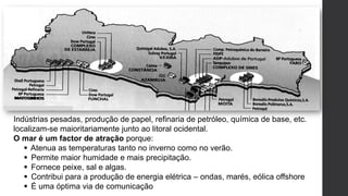 Indústrias pesadas, produção de papel, refinaria de petróleo, química de base, etc.
localizam-se maioritariamente junto ao litoral ocidental.
O mar é um factor de atração porque:
 Atenua as temperaturas tanto no inverno como no verão.
 Permite maior humidade e mais precipitação.
 Fornece peixe, sal e algas.
 Contribui para a produção de energia elétrica – ondas, marés, eólica offshore
 É uma óptima via de comunicação
 