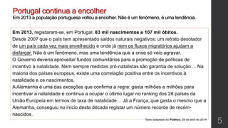Portugal continua a encolher
Em 2013 a população portuguesa voltou a encolher. Não é um fenómeno, é uma tendência.
Em 2013, registaram-se, em Portugal, 83 mil nascimentos e 107 mil óbitos.
Desde 2007 que o país tem apresentado saldos naturais negativos: um retrato desolador
de um país cada vez mais envelhecido e onde já nem os fluxos migratórios ajudam a
disfarçar. Não é um fenómeno, mas uma tendência que a crise só veio agravar.
O Governo deveria aproveitar fundos comunitários para a promoção de políticas de
incentivo à natalidade. Nem sempre medidas pró-natalistas são garantia de solução ... Na
maioria dos países europeus, existe uma correlação positiva entre os incentivos à
natalidade e os nascimentos.
A Alemanha é uma das exceções que confirma a regra: gasta milhões e milhões para
incentivar a natalidade e continua a ocupar o último lugar no ranking dos 28 países da
União Europeia em termos de taxa de natalidade… Já a França, que gasta o mesmo que a
Alemanha, conseguiu no início desta década registar um número recorde de recém-
nascidos.
Texto adaptado do Público, 29 de abril de 2014
5
 