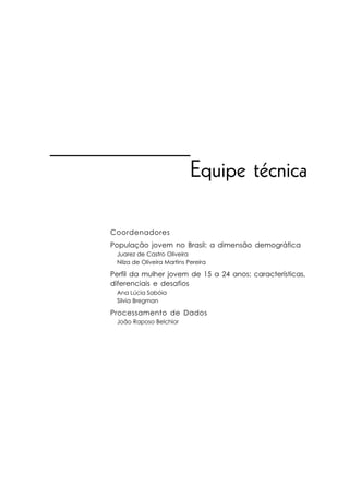 Equipe técnica

Coordenadores
População jovem no Brasil: a dimensão demográfica
 Juarez de Castro Oliveira
 Nilza de Oliveira Martins Pereira

Perfil da mulher jovem de 15 a 24 anos: características,
diferenciais e desafios
 Ana Lúcia Sabóia
 Silvia Bregman

Processamento de Dados
 João Raposo Belchior
 