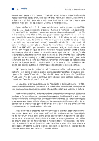 36                                                      População Jovem no Brasil



existem, pelo menos, cinco marcos conceituais: para o trabalho, a idade mínima de
ingresso permitida pela Constituição é de 14 anos. Porém, aos 12 anos, é aceitável o
trabalho na condição de aprendiz. Para votar, basta ter 16 anos, mas a maioridade
penal se inicia aos 18 e apenas aos 21 anos, a maioridade civil.

     Segundo Bercovich (Indicadores sociais : uma análise da década de 1980,
1995, p. 46), o grupo de jovens brasileiros - homens e mulheres - tem apresenta-
do características peculiares quanto ao seu crescimento demográfico nas últi-
mas décadas. Entre 1965 e 1980, este grupo cresceu significativamente em ter-
mos quantitativos em função das altas taxas de natalidade observadas em 40,
50 e 60. Verificou-se, do ponto de vista demográfico, a existência de períodos
caracterizados por uma “onda jovem”. Já na década de 80, o crescimento foi
baixo, resultado da redução das taxas de fecundidade verificadas a partir de
1960. Entre 1990 e 1995, pode-se dizer que houve um revigoramento desta “onda
jovem” em função de que as jovens nascidas naquele período (1965 a 1980)
mantiveram elevadas taxas de natalidade (independente da redução da
fecundidade), resultando em um novo momento de crescimento deste segmento
populacional. Bercovich (op.cit.,1995) chama atenção para as implicações deste
fenômeno que traz à tona questões fundamentais em relação às necessidades
de emprego, especialização educacional, cultura, lazer e comportamento, exi-
gindo das esferas públicas a implantação de políticas sociais específicas.

     Na perspectiva de conhecer melhor as características deste grupo, este
trabalho tem como proposta analisar dados sociodemográficos produzidos prin-
cipalmente pelo IBGE, através da Pesquisa Nacional por Amostra de Domicílios -
PNAD -, de 1995, de modo a contribuir com subsídios para políticas públicas, so-
bretudo na área de educação e trabalho.

     A propósito, a Comissão Nacional de População e Desenvolvimento - CNPD -
desenvolveu recentemente um estudo que cobre vários aspectos das condições de
vida da população jovem desde saúde até questões relativas à violência e cultura.

      Esta iniciativa reforçou a importância da compreensão da questão específica
dos jovens. Por outro lado, as Nações Unidas na presente década têm, através das
várias conferências internacionais, destacado a necessidade de se ter informações
organizadas por grupos etários, gênero, etnia e outras especificações, além de re-
comendar às instituições governamentais dos países em desenvolvimento
implementação de estudos desta natureza.

      Nesse sentido, o presente trabalho privilegia a questão específica da mu-
lher jovem. Além desta introdução, está dividido em duas seções. Com objeti-
vo de traçar um breve perfil deste grupo populacional, na primeira, são apre-
sentados e discutidos os principais indicadores de educação e trabalho, além
de alguns aspectos de fecundidade e nupcialidade. Na segunda, são trata-
dos os diferenciais entre jovens do sexo feminino e masculino no tocante à
educação e trabalho e, para finalizar, apontam-se algumas necessidades de
políticas específicas em relação à mulher jovem.
 