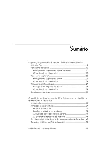 Sumário
População jovem no Brasil: a dimensão demográfica
  Introdução ............................................................................................ 9
  Panorama nacional .......................................................................... 10
     Evolução da população jovem brasileira ............................. 10
     Características diferenciais ....................................................... 15
  Panorama regional ........................................................................... 22
     Evolução da população jovem ............................................... 22
     Características diferenciais ....................................................... 24
  Panorama metropolitano ................................................................ 27
     Evolução da população jovem ............................................... 27
     Características diferenciais ....................................................... 29
  Considerações finais ........................................................................ 33


O perfil da mulher jovem de 15 a 24 anos: características,
diferenciais e dasafios
   Introdução .......................................................................................... 35
   Principais características ................................................................. 37
      Filhos e estado civil ...................................................................... 37
      Famílias chefiadas por mulheres ............................................... 39
      A situação educacional das jovens ........................................ 41
      As jovens no mercado de trabalho ......................................... 44
   Os diferenciais entre jovens do sexo masculino e feminino ... 47
   Desafios, políticas, ações, estratégias ......................................... 52


Referências bibliográficas ............................................................. 55
 