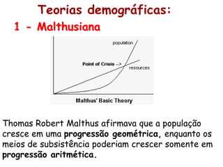 Teorias demográficas:
  1 - Malthusiana




Thomas Robert Malthus afirmava que a população
cresce em uma progressão geométrica, enquanto os
meios de subsistência poderiam crescer somente em
progressão aritmética.
 