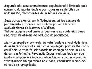 Segundo ele, esse crescimento populacional é limitado pelo
aumento da mortalidade e por todas as restrições ao
nascimento, decorrentes da miséria e do vício.

Suas obras exerceram influência em vários campos do
pensamento e forneceram a chave para as teorias
evolucionistas de Darwim e Wallace.
Tal defasagem explicaria as guerras e as epidemias como
recursos inevitáveis de redução da população.

Malthus propõe o controle da natalidade e a restrição total
da assistência social e médica à população, para restaurar o
equilíbrio. A tese foi elaborada no começo do século XIX,
durante a Primeira Revolução Industrial, período em que
muitos camponeses ingleses abandonavam o campo para se
transformar em operários na cidade, reduzindo a mão-de-
obra do setor agrícola.
 