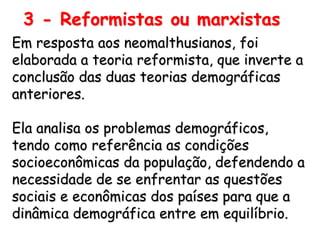 3 - Reformistas ou marxistas
Em resposta aos neomalthusianos, foi
elaborada a teoria reformista, que inverte a
conclusão das duas teorias demográficas
anteriores.

Ela analisa os problemas demográficos,
tendo como referência as condições
socioeconômicas da população, defendendo a
necessidade de se enfrentar as questões
sociais e econômicas dos países para que a
dinâmica demográfica entre em equilíbrio.
 