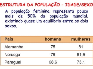 ESTRUTURA DA POPULAÇÃO – IDADE/SEXO
 A população feminina representa pouco
 mais de 50% da população mundial,
 existindo quase um equilíbrio entre os dois
 sexos.




                                          16
 