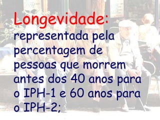 Longevidade:
representada pela
percentagem de
pessoas que morrem
antes dos 40 anos para
o IPH-1 e 60 anos para
o IPH-2;
 