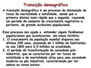 Transição demográfica
A transição demográfica é um processo de diminuição de
  taxas de mortalidade e natalidade, sendo que a
  primeira diminui mais rápido que a segunda, causando
  um período de aumento do crescimento vegetativo e,
  portanto, de grande acréscimo populacional.

Esse processo nos ajuda a entender alguns fenômenos
  populacionais que aconteceram em nossa história:
1. O crescimento da população mundial disparou nos
  últimos 200 anos, passando de 1 bilhão de habitantes
  no ano 1800 para 6,5 bilhões na atualidade.
2. O período de transformação da sociedade pré-
  industrial, que se caracteriza por ter taxas de
  natalidade e de mortalidade altas para uma sociedade
  moderna ou pós industrial, caracterizada por ter
  ambas as taxas baixas.
 