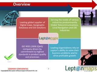 Overview


                                                                 Serving the needs of various
                             Leading global supplier of           industries predominantly
                             Digital maps, Geographic            Global Telecommunications,
                            Database and GIS Solutions             Local Navigation and LBS
                                                                          Industries




                               ISO 9001:2008 (QMS)
                                                                 Leading organizations rely on
                                 company driven by
                                                                 Lepton's ability to solve their
                              commitment to highest
                                                                   business problems and to
                            standards in product quality
                                                                    drive profitable growth
                                   and processes



           COMPANY CONFIDENTIAL                              2
Copyright@ 2012 Lepton Software Export & Research Pvt. Ltd
 