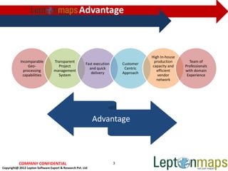Advantage



                                                                                        High In-house
            Incomparable           Transparent                                           production       Team of
                                                        Fast execution       Customer
                 Geo-                Project                                            capacity and    Professionals
                                                          and quick           Centric
              processing           management                                              efficient    with domain
                                                           delivery          Approach
             capabilities            System                                                vendor        Experience
                                                                                           network




                                                             Advantage



           COMPANY CONFIDENTIAL                                          3
Copyright@ 2012 Lepton Software Export & Research Pvt. Ltd
 